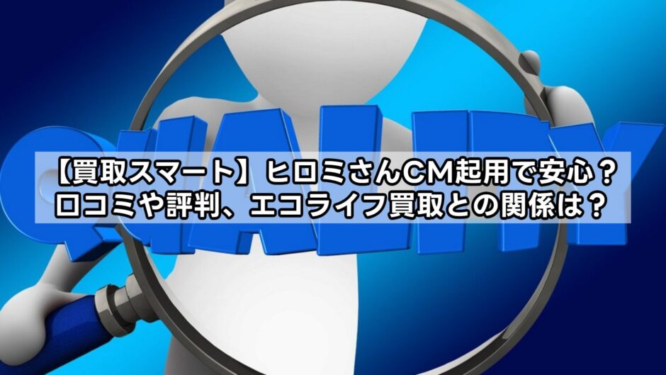 【買取スマート】ヒロミさんCM起用で安心？口コミや評判、エコライフ買取との関係は？