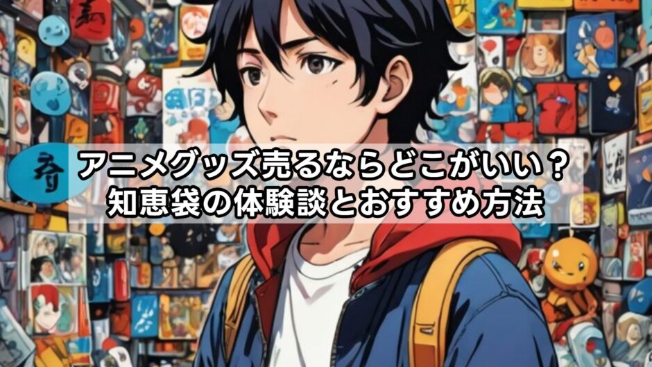 アニメグッズ売るならどこがいい？知恵袋の体験談とおすすめ方法