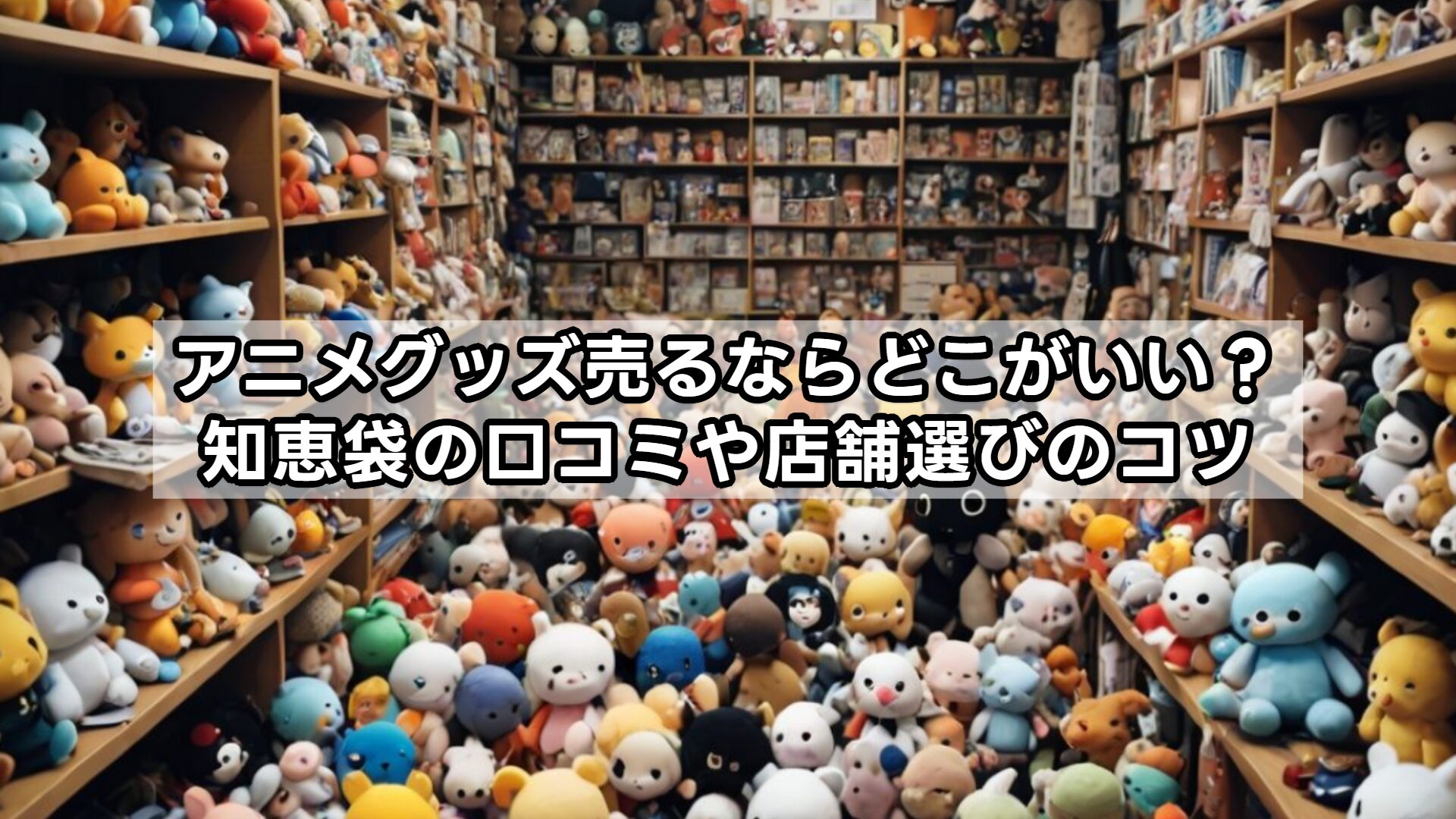 アニメグッズ売るならどこがいい？知恵袋の口コミや店舗選びのコツ