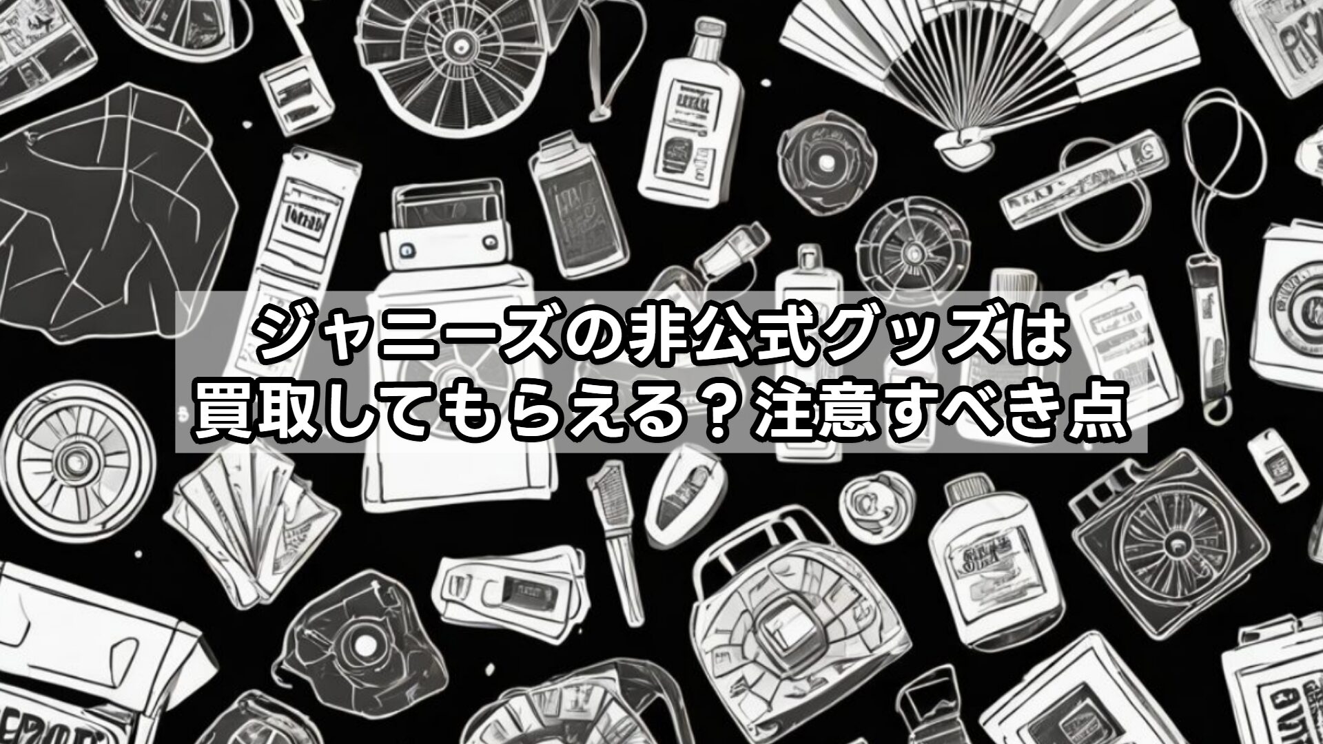 ジャニーズの非公式グッズは買取してもらえる？注意すべき点