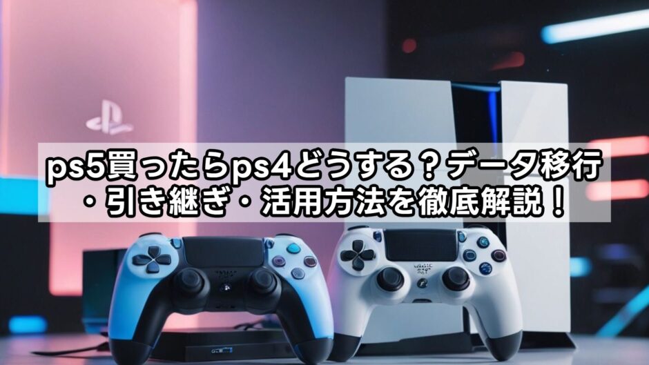 ps5買ったらps4どうする？データ移行・引き継ぎ・活用方法を徹底解説！
