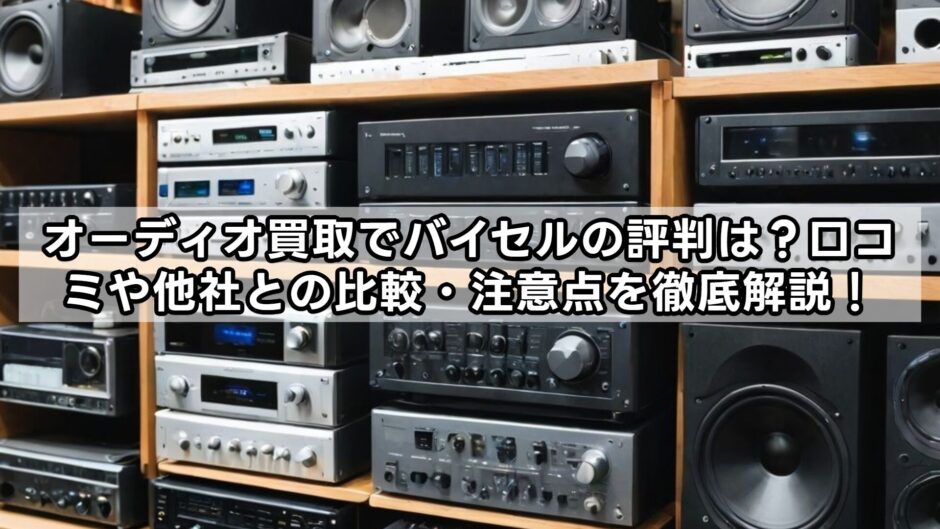 オーディオ買取でバイセルの評判は？口コミや他社との比較・注意点を徹底解説！