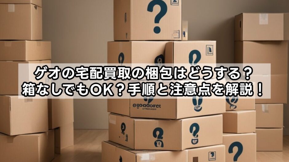 ゲオの宅配買取の梱包はどうする？箱なしでもOK？手順と注意点を解説！