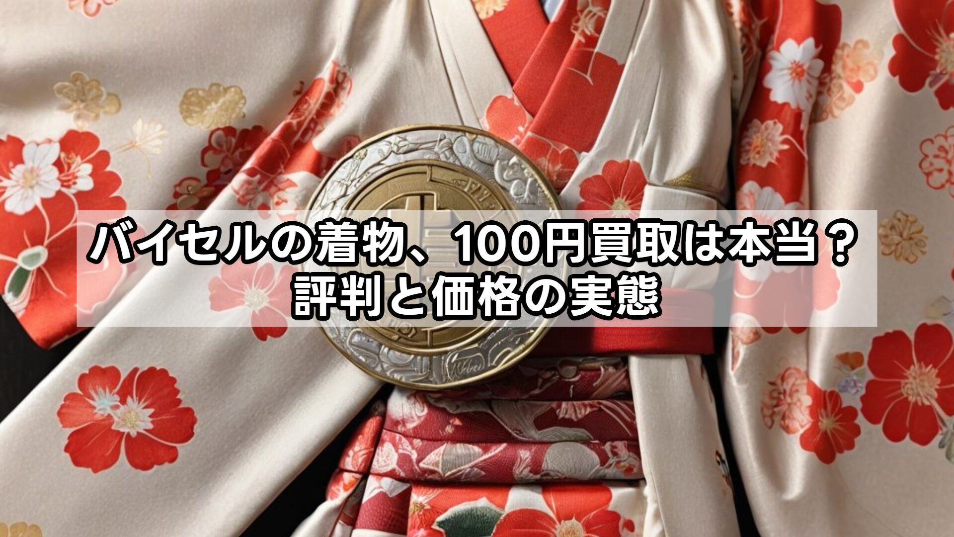 バイセルの着物、100円買取は本当？評判と価格の実態
