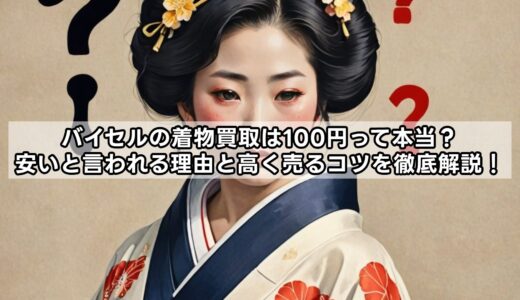 バイセルの着物買取は100円って本当？安いと言われる理由と高く売るコツを徹底解説！
