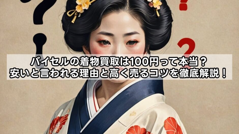 バイセルの着物買取は100円って本当？安いと言われる理由と高く売るコツを徹底解説！