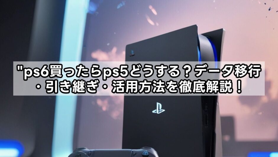 ps6買ったらps5どうする？データ移行・引き継ぎ・活用方法を徹底解説！