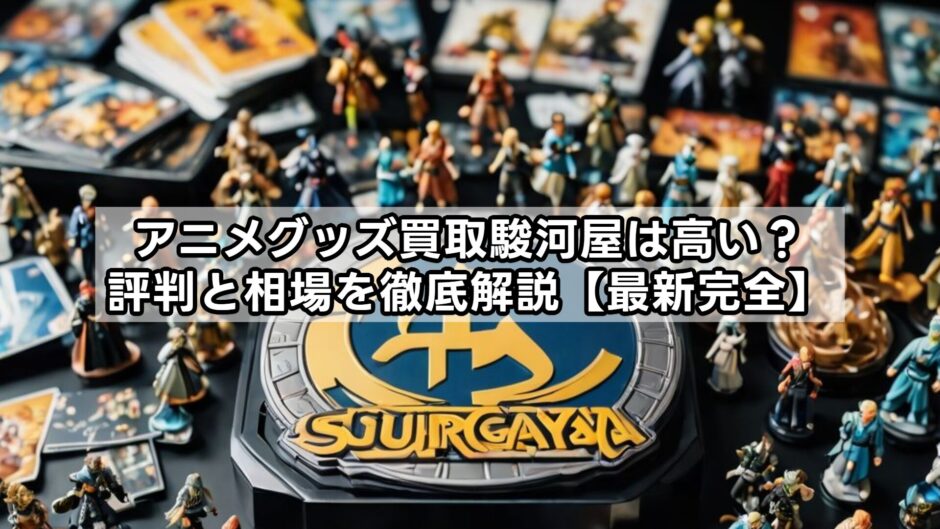 アニメグッズ買取駿河屋は高い？評判と相場を徹底解説【最新完全】