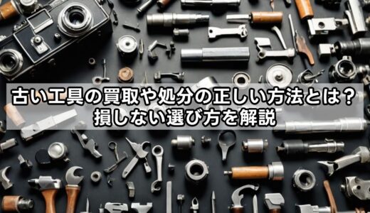 古い工具の買取や処分の正しい方法とは？損しない選び方を解説