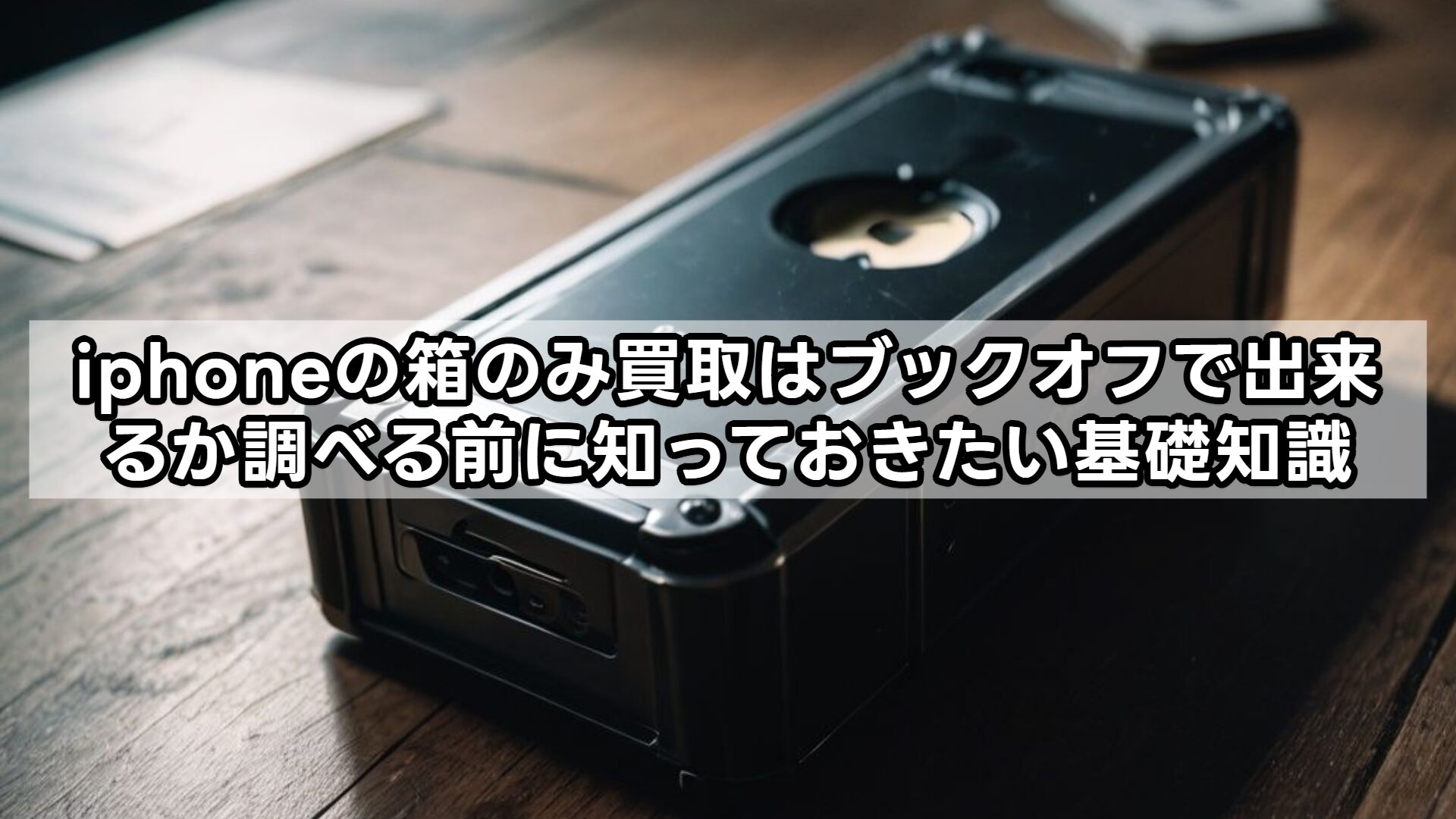 iphoneの箱のみ買取はブックオフで出来るか調べる前に知っておきたい基礎知識