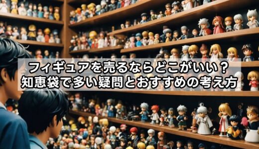 フィギュアを売るならどこがいい？知恵袋で多い疑問とおすすめの考え方