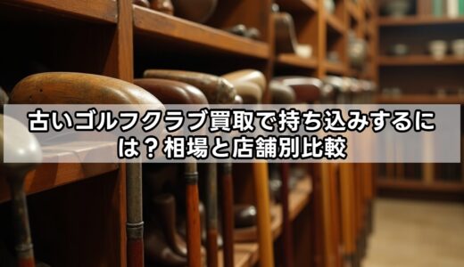 古いゴルフクラブ買取で持ち込みするには？相場と店舗別比較