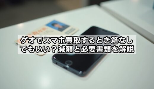 ゲオでスマホ買取するとき箱なしでもいい？減額と必要書類を解説